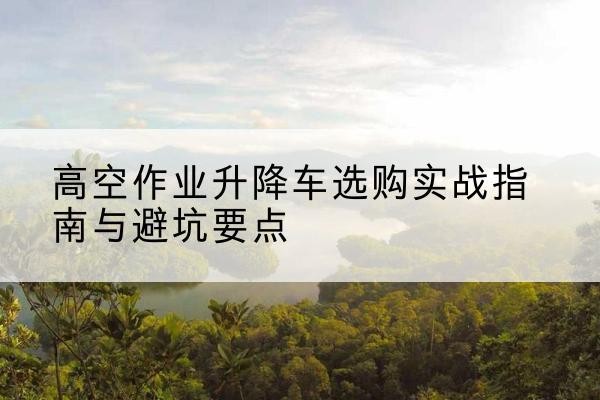 驻马店升降车怎么选-高空作业升降车选购实战指南与避坑要点