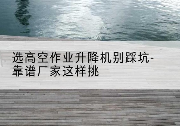 驻马店剪叉式升降机厂家-选高空作业升降机别踩坑-靠谱厂家这样挑