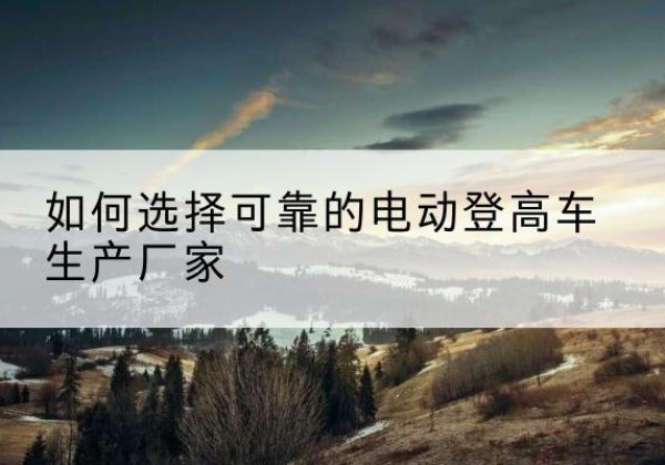 驻马店电动登高车厂家-如何选择可靠的电动登高车生产厂家