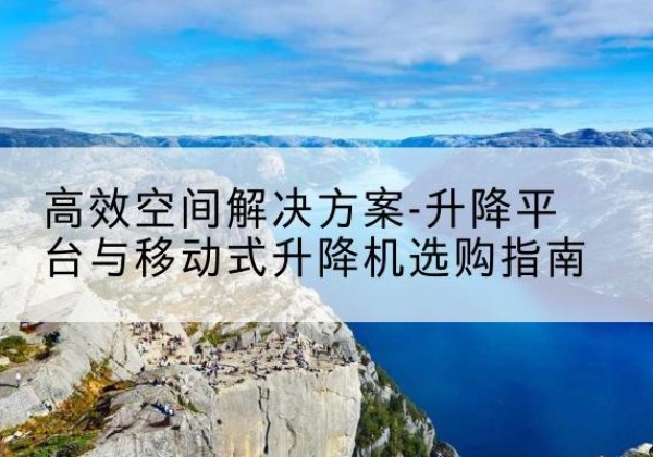 驻马店升降平台厂家-*空间解决方案-升降平台与移动式升降机选购指南